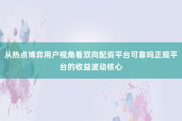 从热点博弈用户视角看双向配资平台可靠吗正规平台的收益波动核心