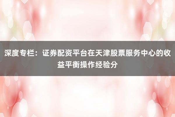 深度专栏:证券配资平台在天津股票服务中心的收益平衡操作经验分