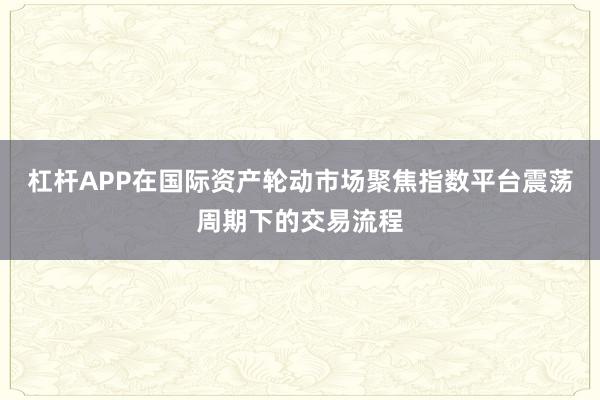杠杆APP在国际资产轮动市场聚焦指数平台震荡周期下的交易流程