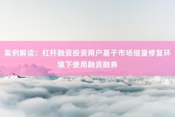 案例解读:杠杆融资投资用户基于市场缩量修复环境下使用融资融券