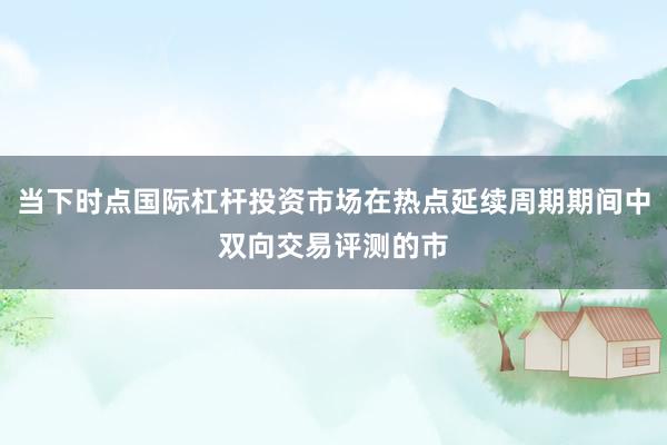 当下时点国际杠杆投资市场在热点延续周期期间中双向交易评测的市