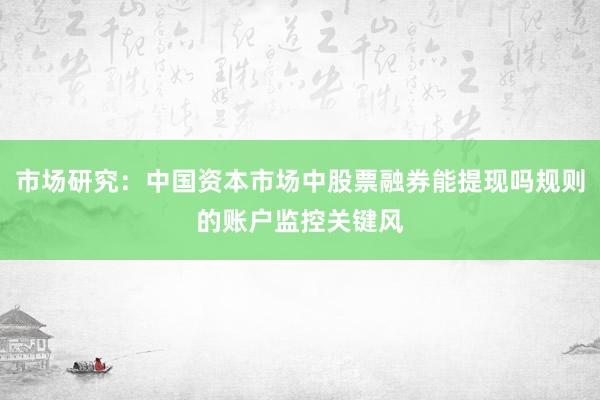 市场研究：中国资本市场中股票融券能提现吗规则的账户监控关键风