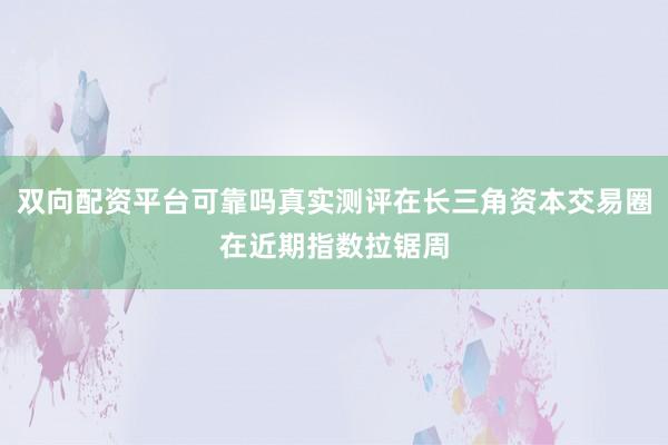 双向配资平台可靠吗真实测评在长三角资本交易圈在近期指数拉锯周