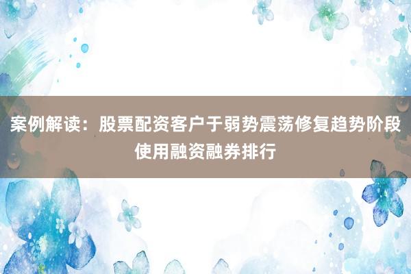 案例解读：股票配资客户于弱势震荡修复趋势阶段使用融资融券排行