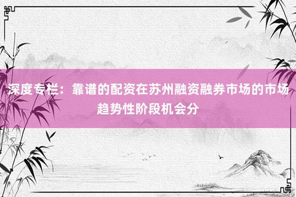 深度专栏:靠谱的配资在苏州融资融券市场的市场趋势性阶段机会分