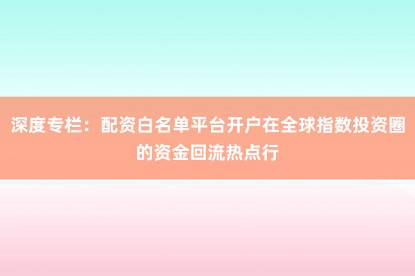 深度专栏:配资白名单平台开户在全球指数投资圈的资金回流热点行