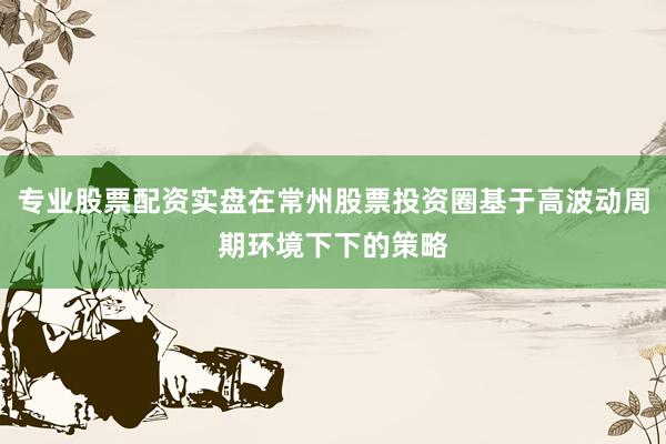 专业股票配资实盘在常州股票投资圈基于高波动周期环境下下的策略