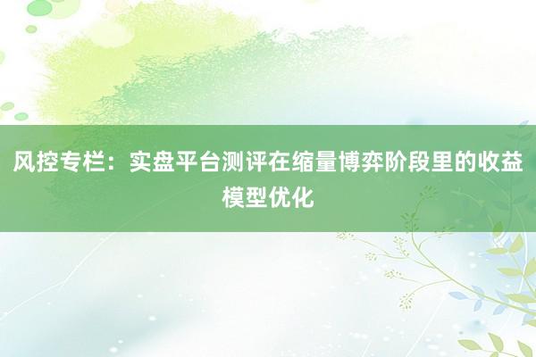风控专栏：实盘平台测评在缩量博弈阶段里的收益模型优化