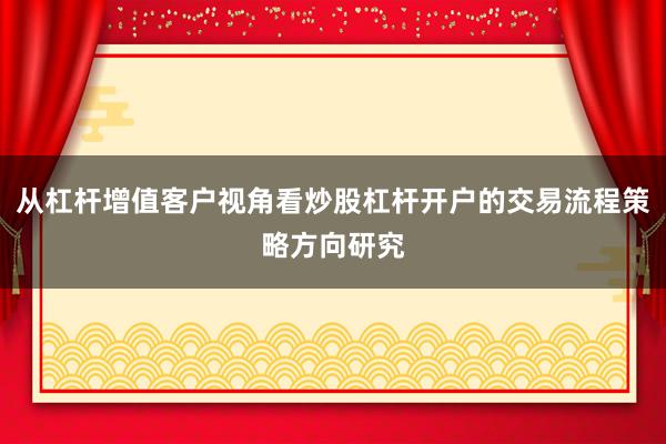 从杠杆增值客户视角看炒股杠杆开户的交易流程策略方向研究