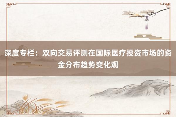 深度专栏：双向交易评测在国际医疗投资市场的资金分布趋势变化观