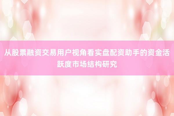 从股票融资交易用户视角看实盘配资助手的资金活跃度市场结构研究