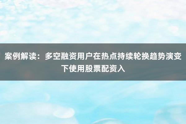 案例解读:多空融资用户在热点持续轮换趋势演变下使用股票配资入