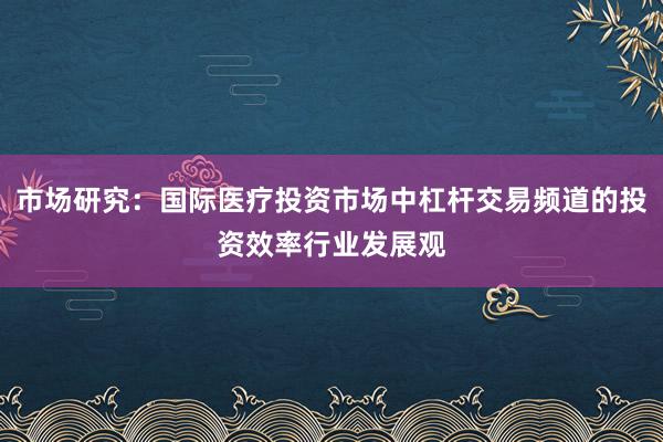 市场研究：国际医疗投资市场中杠杆交易频道的投资效率行业发展观