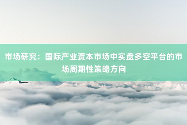 市场研究：国际产业资本市场中实盘多空平台的市场周期性策略方向