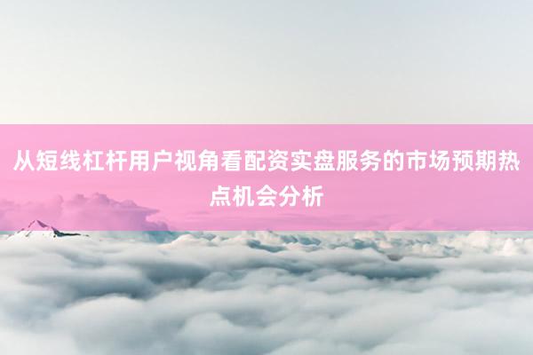 从短线杠杆用户视角看配资实盘服务的市场预期热点机会分析