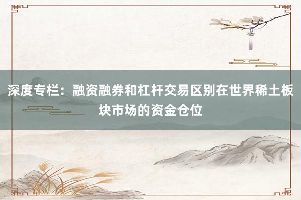 深度专栏：融资融券和杠杆交易区别在世界稀土板块市场的资金仓位