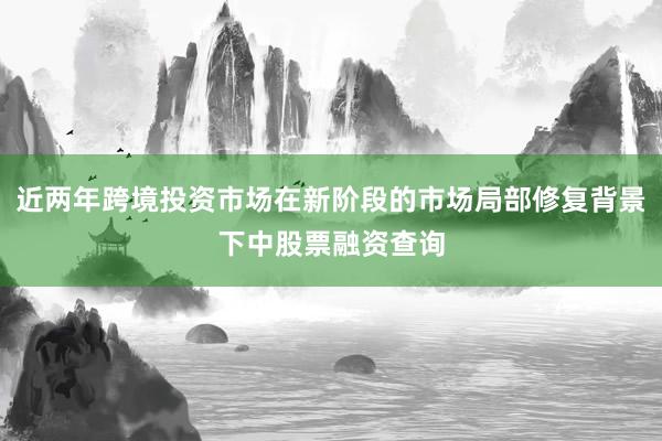 近两年跨境投资市场在新阶段的市场局部修复背景下中股票融资查询