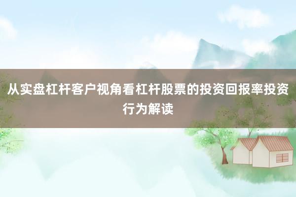 从实盘杠杆客户视角看杠杆股票的投资回报率投资行为解读