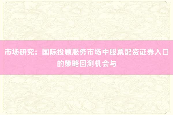 市场研究：国际投顾服务市场中股票配资证券入口的策略回测机会与