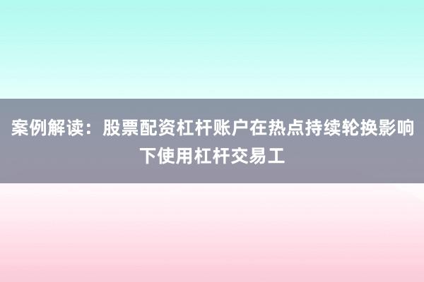 案例解读：股票配资杠杆账户在热点持续轮换影响下使用杠杆交易工