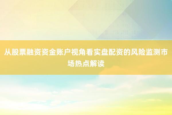 从股票融资资金账户视角看实盘配资的风险监测市场热点解读