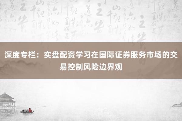 深度专栏:实盘配资学习在国际证券服务市场的交易控制风险边界观