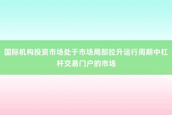国际机构投资市场处于市场局部拉升运行周期中杠杆交易门户的市场