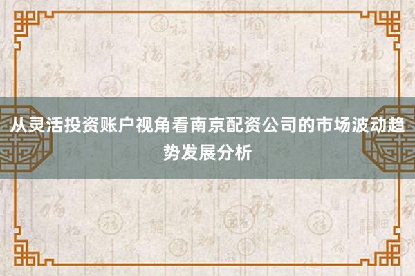 从灵活投资账户视角看南京配资公司的市场波动趋势发展分析