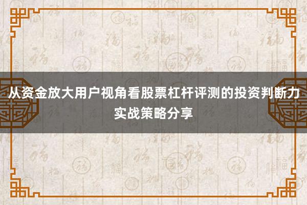 从资金放大用户视角看股票杠杆评测的投资判断力实战策略分享