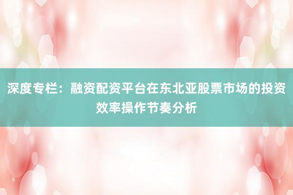 深度专栏：融资配资平台在东北亚股票市场的投资效率操作节奏分析