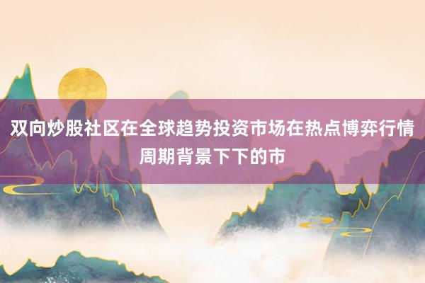 双向炒股社区在全球趋势投资市场在热点博弈行情周期背景下下的市