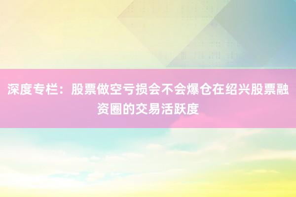 深度专栏：股票做空亏损会不会爆仓在绍兴股票融资圈的交易活跃度