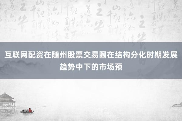 互联网配资在随州股票交易圈在结构分化时期发展趋势中下的市场预