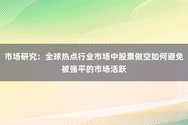 市场研究：全球热点行业市场中股票做空如何避免被强平的市场活跃