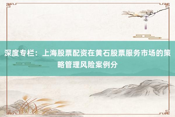 深度专栏：上海股票配资在黄石股票服务市场的策略管理风险案例分