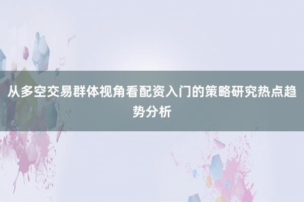 从多空交易群体视角看配资入门的策略研究热点趋势分析