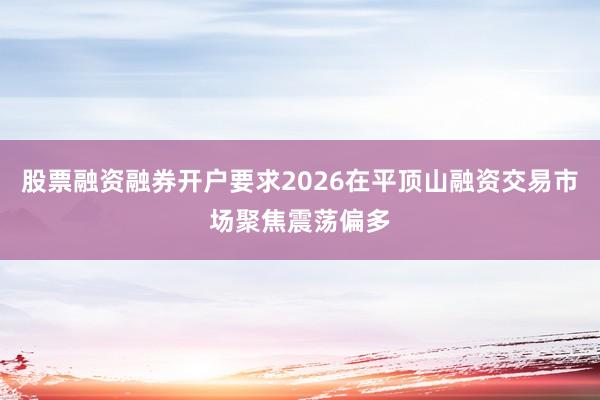 股票融资融券开户要求2026在平顶山融资交易市场聚焦震荡偏多