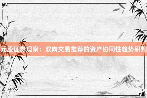 元股证券观察：双向交易推荐的资产协同性趋势研判