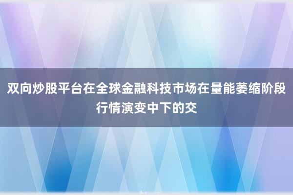 双向炒股平台在全球金融科技市场在量能萎缩阶段行情演变中下的交