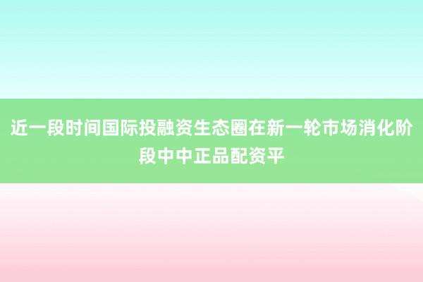 近一段时间国际投融资生态圈在新一轮市场消化阶段中中正品配资平