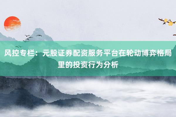 风控专栏：元股证券配资服务平台在轮动博弈格局里的投资行为分析