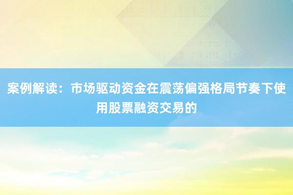 案例解读：市场驱动资金在震荡偏强格局节奏下使用股票融资交易的