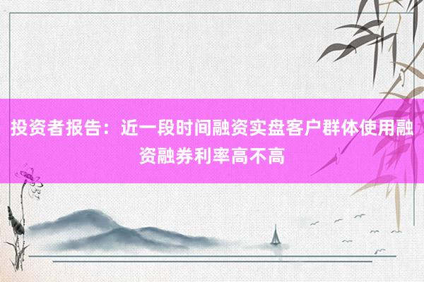 投资者报告：近一段时间融资实盘客户群体使用融资融券利率高不高