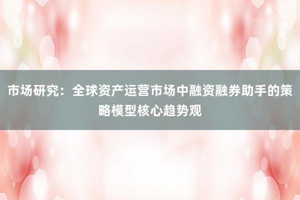 市场研究：全球资产运营市场中融资融券助手的策略模型核心趋势观