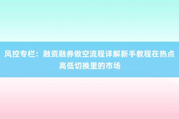 风控专栏：融资融券做空流程详解新手教程在热点高低切换里的市场