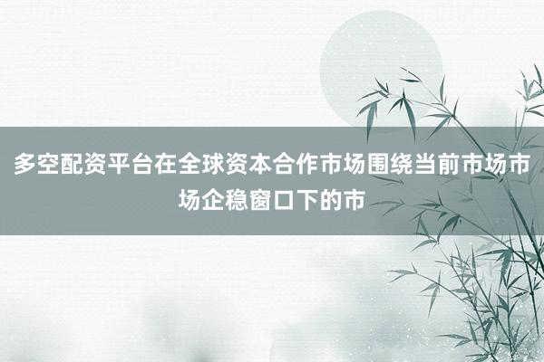 多空配资平台在全球资本合作市场围绕当前市场市场企稳窗口下的市