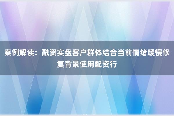 案例解读：融资实盘客户群体结合当前情绪缓慢修复背景使用配资行