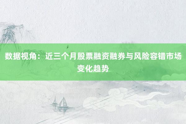 数据视角：近三个月股票融资融券与风险容错市场变化趋势