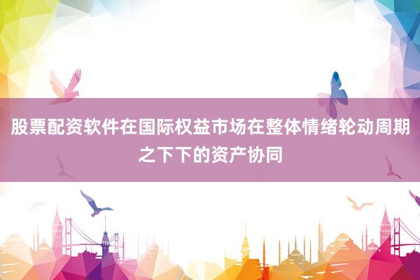 股票配资软件在国际权益市场在整体情绪轮动周期之下下的资产协同