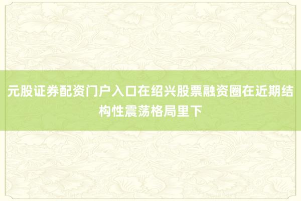 元股证券配资门户入口在绍兴股票融资圈在近期结构性震荡格局里下
